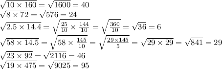 \sqrt{10 \times 160} = \sqrt{1600} = 40 \\ \sqrt{8 \times 72} = \sqrt{576} = 24 \\ \sqrt{2.5 \times 14.4} = \sqrt{ \frac{25}{10} \times \frac{144}{10} } = \sqrt{ \frac{360}{10} } = \sqrt{36} = 6 \\ \sqrt{58 \times 14.5} = \sqrt{58 \times \frac{145}{10} } = \sqrt{ \frac{29 \times 145}{5} } = \sqrt{29 \times 29} = \sqrt{841} = 29 \\ \sqrt{23 \times 92} = \sqrt{2116} = 46 \\ \sqrt{19 \times 475} = \sqrt{9025} = 95