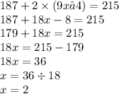 187 + 2 \times (9x – 4) = 215 \\ 187 + 18x - 8 = 215 \\ 179 + 18x = 215 \\18x = 215 - 179 \\ 18x = 36 \\ x = 36 \div 18 \\ x = 2