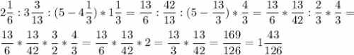 \displaystyle2\frac{1}{6}:3\frac{3}{13}:(5-4\frac{1}{3})*1\frac{1}{3}=\frac{13}{6}:\frac{42}{13}:(5-\frac{13}{3})*\frac{4}{3}=\frac{13}{6}*\frac{13}{42}:\frac{2}{3}*\frac{4}{3}=\\ \\ \frac{13}{6}*\frac{13}{42}*\frac{3}{2}*\frac{4}{3}= \frac{13}{6}*\frac{13}{42}*2=\frac{13}{3}*\frac{13}{42}=\frac{169}{126}=1\frac{43}{126}