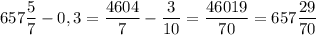 \displaystyle 657\frac{5}{7}-0,3=\frac{4604}{7}-\frac{3}{10}=\frac{46019}{70}=657\frac{29}{70}