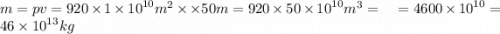 m = p v = 920 \times 1 \times {10}^{10} {m}^{2} \times \times 50 {m} = 920 \times 50 \times {10}^{10} {m}^{3} = \: \: \: \: \: \: \: \: = 4600 \times {10}^{10} = 46 \times {10}^{13} kg