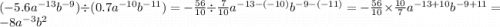 ( - 5.6 {a}^{ - 13} {b}^{ - 9}) \div (0.7 {a}^{ - 10} {b}^{ - 11} ) = - \frac{56}{10} \div \frac{7}{10} {a}^{ - 13 - ( - 10)} {b}^{ - 9 - ( - 11)} = - \frac{56}{10} \times \frac{10}{7} {a}^{ - 13 + 10} {b}^{ - 9 + 11} = - 8 {a}^{ - 3} {b}^{2}