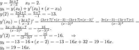 y=\frac{3x+7}{x-3} \ \ \ \ x_0=2.\\y_k=y(x_0)+y'(x_0)*(x-x_0)\\y(2)=\frac{3*2+7}{2-3}=\frac{6+7}{-1} =-13. \\y'(x_0)=(\frac{3x+7}{x-3} )'=\frac{(3x+7)'*(x-3)-(3x+7)*(x-3)'}{(x-3)^2}=\frac{3*(x-3)-(3x+7)*1}{(x-3)^2}=\\=\frac{3x-9-3x-7}{(x-3)^2}=-\frac{16}{(x-3)^2} . \\y'(2)=-\frac{16}{(2-3)^2}=-\frac{16}{1}=-16 .\ \ \ \ \Rightarrow\\y_k=-13-16*(x-2)=-13-16x+32=19-16x.\\y_k=19-16x.