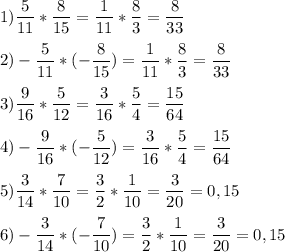 \displaystyle 1)\frac{5}{11}*\frac{8}{15}=\frac{1}{11}*\frac{8}{3}=\frac{8}{33}\\\\ 2) -\frac{5}{11}*(-\frac{8}{15})=\frac{1}{11}*\frac{8}{3}=\frac{8}{33}\\\\ 3) \frac{9}{16}*\frac{5}{12}=\frac{3}{16}*\frac{5}{4}=\frac{15}{64}\\\\ 4) -\frac{9}{16}*(-\frac{5}{12})=\frac{3}{16}*\frac{5}{4}=\frac{15}{64}\\\\ 5) \frac{3}{14}*\frac{7}{10}=\frac{3}{2}*\frac{1}{10}=\frac{3}{20}=0,15\\\\ 6) -\frac{3}{14}*(-\frac{7}{10})=\frac{3}{2}*\frac{1}{10}=\frac{3}{20}=0,15