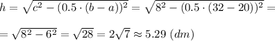 h = \sqrt{c^2 - (0.5\cdot ( b-a))^2} = \sqrt{8^2 - (0.5\cdot (32-20))^2} =\\\\= \sqrt{8^2 - 6^2 } = \sqrt{28} = 2\sqrt{7} \approx 5.29 ~(dm)