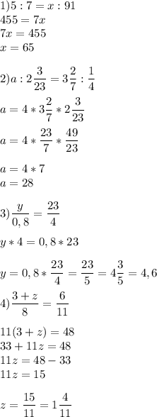 \displaystyle 1)5:7=x:91\\455=7x\\7x=455\\x=65\\\\ 2)a:2\frac{3}{23}=3\frac{2}{7}:\frac{1}{4}\\\\ a=4*3\frac{2}{7}*2\frac{3}{23}\\\\ a=4*\frac{23}{7}*\frac{49}{23}\\\\ a=4*7\\a=28\\\\ 3) \frac{y}{0,8}=\frac{23}{4}\\\\ y*4=0,8*23\\\\ y=0,8*\frac{23}{4}=\frac{23}{5}=4\frac{3}{5}=4,6\\\\ 4) \frac{3+z}{8}=\frac{6}{11}\\\\ 11(3+z)=48\\33+11z=48\\11z=48-33\\11z=15\\\\ z=\frac{15}{11}=1\frac{4}{11}