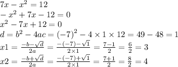 7x - {x}^{2} = 12 \\ - {x}^{2} + 7x - 12 = 0 \\ {x}^{2} - 7x + 12 = 0 \\ d = {b}^{2} - 4ac = {( - 7)}^{2} - 4 \times 1 \times 12 = 49 - 48 = 1 \\ x1 = \frac{ - b - \sqrt{d} }{2a} = \frac{ - ( - 7) - \sqrt{1} }{2 \times 1} = \frac{7 - 1}{2} = \frac{ 6}{2} = 3 \\ x2 = \frac{ - b + \sqrt{d} }{2a} = \frac{ - ( - 7) + \sqrt{1} }{2 \times 1} = \frac{7 + 1}{2} = \frac{ 8}{2} = 4