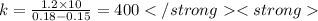 k = \frac{1.2 \times 10}{0.18 - 0.15} = 400