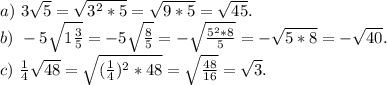 a)\ 3\sqrt{5} =\sqrt{3^2*5}=\sqrt{9*5}=\sqrt{45}.\\b)\ -5\sqrt{1\frac{3}{5} } =-5\sqrt{\frac{8}{5} }=-\sqrt{\frac{5^2*8}{5} }=-\sqrt{5*8}=-\sqrt{40} .\\c)\ \frac{1}{4} \sqrt{48} =\sqrt{(\frac{1}{4})^2*48 }=\sqrt{\frac{48}{16} }=\sqrt{3}.