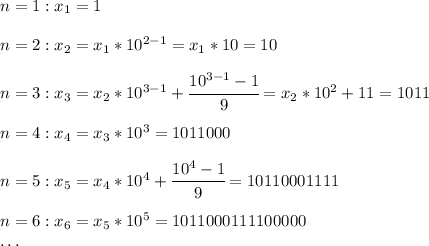 n = 1: x_1 = 1\\\\n = 2: x_2 = x_1 * 10^{2-1} = x_1 * 10 = 10\\\\n = 3: x_3 = x_2 * 10^{3-1} + \cfrac{10^{3-1}-1}{9} = x_2 * 10^2 + 11 = 1011\\\\n = 4: x_4 = x_3 * 10^3 = 1011000\\\\n = 5: x_5 = x_4 * 10^4 + \cfrac{10^4-1}{9} = 10110001111\\\\n = 6: x_6 = x_5 * 10^5 = 1011000111100000\\\dots