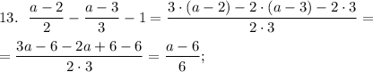 13.~~ \dfrac{a - 2}{2} - \dfrac{a - 3}{3} - 1 = \dfrac{3\cdot (a - 2) -2\cdot (a - 3) - 2\cdot 3}{2\cdot 3} = \\ \\=\dfrac{3a - 6-2a +6 - 6}{2\cdot 3} = \dfrac{a - 6}6 ;