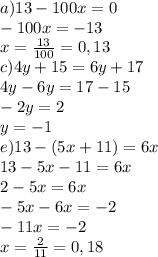 a)13 - 100x = 0\\-100x=-13\\x=\frac{13}{100}=0,13\\c) 4y + 15 = 6y + 17\\4y-6y=17-15\\-2y=2\\y=-1\\e)13-(5x+11)=6x\\13-5x-11=6x\\2-5x=6x\\-5x-6x=-2\\-11x=-2\\ x=\frac{2}{11}=0,18