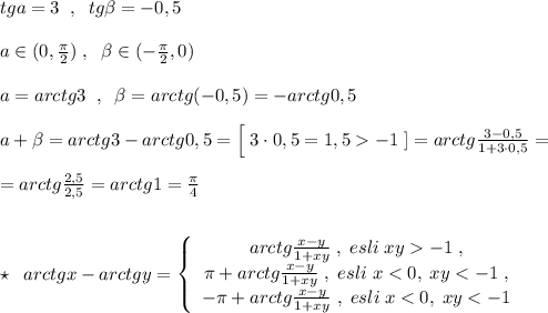 tga=3\; \; ,\; \; tg\beta =-0,5\\\\a\in (0,\frac{\pi }{2})\; ,\; \; \beta \in (-\frac{\pi }{2},0)\\\\a=arctg3\; \; ,\; \; \beta =arctg(-0,5)=-arctg0,5\\\\a+\beta =arctg3-arctg0,5=\Big [\; 3\cdot 0,5=1,5-1\; ]=arctg\frac{3-0,5}{1+3\cdot 0,5}=\\\\=arctg\frac{2,5}{2,5}=arctg1=\frac{\pi}{4}\\\\\\\star \; \; arctgx-arctgy=\left\{\begin{array}{ccc}arctg\frac{x-y}{1+xy}\; ,\; esli\; xy-1\; ,\\\pi +arctg\frac{x-y}{1+xy}\; ,\; esli\; x<0,\; xy<-1\; ,\\-\pi +arctg\frac{x-y}{1+xy}\; ,\; esli\; x<0,\; xy<-1\end{array}\right