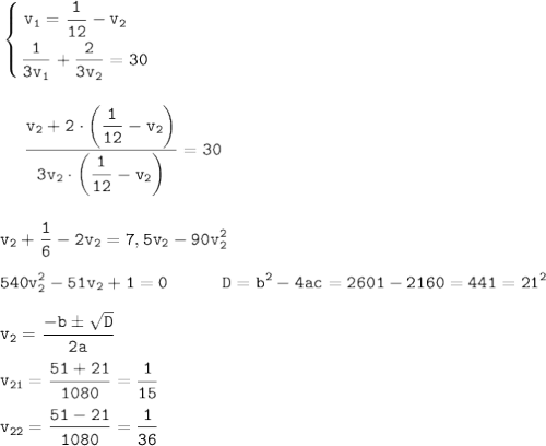 \displaystyle \tt \left \{ {{v_{1}=\dfrac{1}{12}-v_{2} \ \ \ } \atop {\dfrac{1}{3v_{1}}+\dfrac{2}{3v_{2}}=30}} \right.\\\\\\\ {}\ \ \ \ \frac{v_{2}+2\cdot\bigg(\dfrac{1}{12}-v_{2}\bigg)}{3v_{2}\cdot\bigg(\dfrac{1}{12}-v_{2}\bigg)}=30\\\\\\v_{2}+\frac{1}{6}-2v_{2}=7,5v_{2}-90v_{2}^{2}\\\\540v_{2}^{2}-51v_{2}+1=0 \ \ \ \ \ \ \ \ \ D=b^{2}-4ac=2601-2160=441=21^{2}\\\\v_{2}=\frac{-bб\sqrt{D} }{2a}\\\\v_{21}=\frac{51+21}{1080}=\frac{1}{15}\\\\v_{22}=\frac{51-21}{1080}=\frac{1}{36}