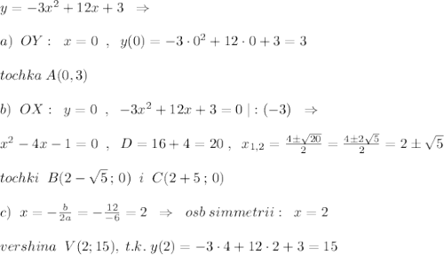 y=-3x^2+12x+3\; \; \Rightarrow \\\\a)\; \; OY:\; \; x=0\; \; ,\; \; y(0)=-3\cdot 0^2+12\cdot 0+3=3\\\\tochka\; A(0,3)\\\\b)\; \; OX:\; \; y=0\; \; ,\; \; -3x^2+12x+3=0\; |:(-3)\; \; \Rightarrow \\\\x^2-4x-1=0\; \; ,\; \; D=16+4=20\; ,\; \; x_{1,2}=\frac{4\pm \sqrt{20}}{2}=\frac{4\pm 2\sqrt5}{2}=2\pm \sqrt5\\\\tochki\; \; B(2-\sqrt5\, ;\, 0)\; \; i\; \; C(2+\srqt5\, ;\, 0)\\\\c)\; \; x=-\frac{b}{2a}=-\frac{12}{-6}=2\; \; \Rightarrow \; \; osb\; simmetrii:\; \; x=2\\\\vershina\; \; V(2;15),\; t.k.\; y(2)=-3\cdot 4+12\cdot 2+3=15