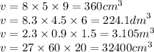 v = 8 \times 5 \times 9 = 360 {cm}^{3} \\ v = 8.3 \times 4.5 \times 6 = 224.1 {dm}^{3} \\ v = 2.3 \times 0.9 \times 1.5 = 3.105 {m}^{3} \\ v = 27 \times 60 \times 20 = 32400 {cm}^{3} 