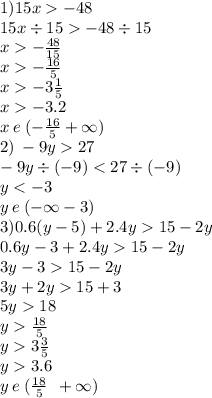 1)15x - 48 \\ 15x \div 15 - 48 \div 15 \\ x - \frac{48}{15} \\ x - \frac{16}{5} \\ x - 3 \frac{1}{5} \\ x - 3.2 \\ x \: e \: ( - \frac{16}{5} + \infty ) \\ 2) \: - 9y 27 \\ - 9y \div ( - 9) < 27 \div ( - 9) \\ y < - 3 \\ y \: e \: ( - \infty - 3) \\ 3)0.6(y - 5)+2.4y 15 - 2y \\ 0.6y - 3 + 2.4y 15 - 2y \\ 3y - 3 15 - 2y \\ 3y + 2y 15 + 3 \\ 5y 18 \\ y \frac{18}{5} \\ y 3 \frac{3}{5} \\ y 3.6 \\ y \: e \: ( \frac{18}{5} \: \: + \infty )