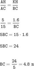 \displaystyle\tt\frac{AH}{AC}=\frac{KH}{BC} \\\\\\\frac{5}{15}=\frac{1.6}{BC}\\\\5BC=15\cdot1.6\\\\5BC=24\\\\\\BC=\frac{24}{5} =4.8~m