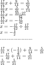  \frac{17}{21} x + \frac{9}{14} = \frac{5}{21} \\ \frac{17}{21} x = \frac{5}{21} - \frac{9}{14} \\ \frac{17}{21} x = \frac{10 - 27}{42} \\ \frac{17}{21} x = - \frac{17}{42} \\ x = - \frac{17}{42} \div \frac{17}{21} \\ x = - \frac{1}{2} \\ ........................ \\ \\ \frac{17}{21} \times ( - \frac{1}{2} ) + \frac{9}{14 } = \frac{5}{21} \\ - \frac{17}{42} + \frac{9}{14} = \frac{5}{21} \\ \frac{5}{21} = \frac{5}{21} 