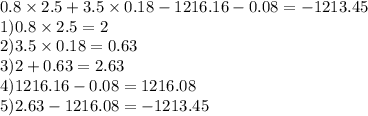 0.8 \times 2.5 + 3.5 \times 0.18 - 1216.16 - 0.08 = - 1213.45 \\ 1)0.8 \times 2.5 = 2 \\ 2)3.5 \times 0.18 = 0.63 \\ 3)2 + 0.63 = 2.63 \\ 4)1216.16 - 0.08 = 1216.08 \\ 5)2.63 - 1216.08 = - 1213.45