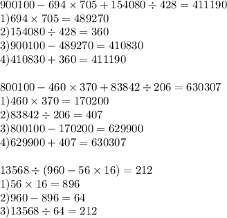 900100 - 694 \times 705 + 154080 \div 428 = 411190 \\ 1)694 \times 705 = 489270 \\ 2)154080 \div 428 = 360 \\ 3)900100 - 489270 = 410830 \\ 4)410830 + 360 = 411190 \\ \\ 800100 - 460 \times 370 + 83842 \div 206 = 630307 \\ 1)460 \times 370 = 170200 \\ 2)83842 \div 206 = 407 \\ 3)800100 - 170200 = 629900 \\ 4)629900 + 407 = 630307 \\ \\ 13568 \div (960 - 56 \times 16) = 212 \\ 1)56 \times 16 = 896 \\ 2)960 - 896 = 64 \\ 3)13568 \div 64 = 212