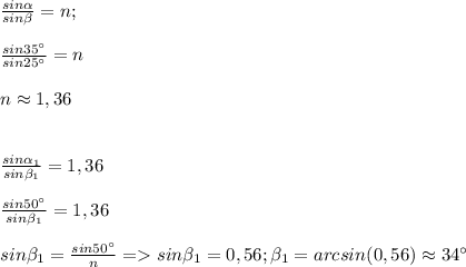 \frac{sin\alpha}{sin\beta}=n;\\\\\frac{sin35^{\circ}}{sin25^{\circ}}=n\\\\n\approx1,36\\\\\\\frac{sin\alpha_1}{sin\beta_1}=1,36\\\\\frac{sin50^{\circ}}{sin\beta_1}=1,36\\\\sin\beta_1=\frac{sin50^{\circ}}{n}=sin\beta_1=0,56;\beta_1=arcsin(0,56)\approx34^{\circ}