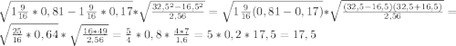 \sqrt{1\frac{9}{16}*0,81 -1\frac{9}{16}*0,17 }*\sqrt{\frac{32,5^{2}-16,5^{2}}{2,56} }=\sqrt{1\frac{9}{16}(0,81-0,17) }*\sqrt{\frac{(32,5-16,5)(32,5+16,5)}{2,56} }=\sqrt{\frac{25}{16}*0,64 }*\sqrt{\frac{16*49}{2,56} }=\frac{5}{4}*0,8*\frac{4*7}{1,6}=5*0,2*17,5=17,5