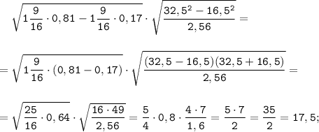 \displaystyle \tt \ \ \ \sqrt{1\frac{9}{16}\cdot0,81-1\frac{9}{16}\cdot0,17}\cdot\sqrt{\frac{32,5^{2}-16,5^{2}}{2,56}}=\\\\\\=\sqrt{1\frac{9}{16}\cdot(0,81-0,17)}\cdot\sqrt{\frac{(32,5-16,5)(32,5+16,5)}{2,56}}=\\\\\\=\sqrt{\frac{25}{16}\cdot0,64}\cdot\sqrt{\frac{16\cdot49}{2,56}}=\frac{5}{4}\cdot0,8\cdot\frac{4\cdot7}{1,6}=\frac{5\cdot7}{2}=\frac{35}{2}=17,5;