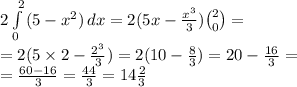 2\int\limits^{\ 2}_ 0{(5 - {x}^{2} )} \, dx = 2(5x - \frac{ {x}^{3} }{3} ) \binom{2}{0} = \\ = 2(5 \times 2 - \frac{ {2}^{3} }{3} ) = 2(10 - \frac{8}{3} ) = 20 - \frac{16}{3} = \\ = \frac{60 - 16}{3} = \frac{44}{3} = 14 \frac{2}{3} 