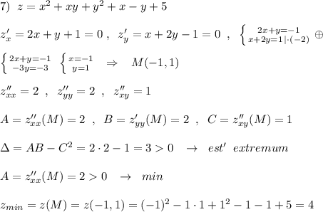 7)\; \; z=x^2+xy+y^2+x-y+5\\\\z'_{x}=2x+y+1=0\; ,\; \; z'_{y}=x+2y-1=0\; \; ,\; \; \left \{ {{2x+y=-1} \atop {x+2y=1\, |\cdot (-2)}} \right. \oplus \\\\\left \{ {{2x+y=-1} \atop {-3y=-3}} \right. \; \left \{ {{x=-1} \atop {y=1}} \right. \; \; \Rightarrow \; \; \; M(-1,1)\\\\z''_{xx}=2\; \; ,\; \; z''_{yy}=2\; \; ,\; \; z''_{xy}=1\\\\A=z''_{xx}(M)=2\; \; ,\; \; B=z'_{yy}(M)=2\; \; ,\; \; C=z''_{xy}(M)=1\\\\\Delta =AB-C^2=2\cdot 2-1=30\; \; \; \to \; \; est'\; \; extremum\\\\A=z''_{xx}(M)=20\; \; \; \to \; \; min\\\\z_{min}=z(M)=z(-1,1)=(-1)^2-1\cdot 1+1^2-1-1+5=4