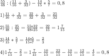 \frac{55}{48} : (\frac{11}{16} + \frac{3}{32}) - \frac{14}{15} * \frac{5}{7} = 0,8\\\\1) \frac{11}{16} + \frac{3}{32} = \frac{22}{32} + \frac{3}{32} = \frac{25}{32}\\\\2) \frac{55}{48} : \frac{25}{32} = \frac{55*32}{48*25} = \frac{22}{15} = 1\frac{7}{15}\\\\3) \frac{14}{15} * \frac{5}{7} = \frac{14*5}{15*7} = \frac{2}{3}\\\\4) 1\frac{7}{15} - \frac{2}{3} = 1\frac{7}{15} - \frac{10}{15} = \frac{22}{15} - \frac{10}{15} = \frac{12}{15} = \frac{4}{5} = 0,8