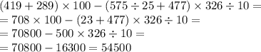 (419 + 289) \times 100 - (575 \div 25 + 477) \times 326 \div 10 = \\ = 708 \times 100 - (23 + 477) \times 326 \div 10 = \\ = 70800 - 500 \times 326 \div 10 = \\ = 70800 - 16300 = 54500