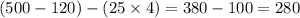 (500 - 120) - (25 \times 4) = 380 - 100 = 280