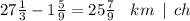 27 \frac{1}{3} - 1 \frac{5}{9} = 25 \frac{7}{9} \: \: \: \: km \: \: | \: \: ch