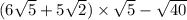 (6 \sqrt{5} + 5 \sqrt{2}) \times \sqrt{5 } - \sqrt{40}