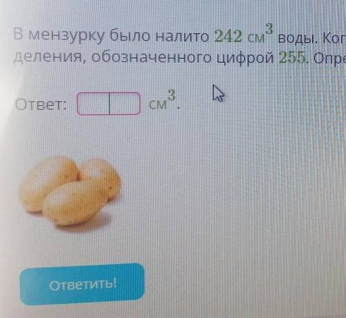 В мензуоку было налито 242см 3 степени воды. Когда в неё опустили картофелену, вода в мерзурке подня