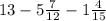 13 - 5\frac{7}{12} - 1 \frac{4}{15}