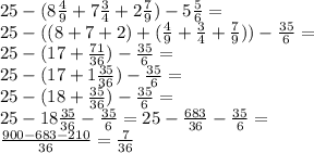 25 - (8 \frac{4}{9} + 7 \frac{3}{4} + 2 \frac{7}{9} ) - 5 \frac{5}{6} = \\ 25 - ((8 + 7 + 2) + ( \frac{4}{9} + \frac{3}{4} + \frac{7}{9} )) - \frac{35}{6} = \\ 25 - (17 + \frac{71}{36} ) - \frac{35}{6} = \\ 25 - (17 + 1 \frac{35}{36} ) - \frac{35}{6} = \\ 25 - (18 + \frac{35}{36} ) - \frac{35}{6} = \\ 25 - 18 \frac{35}{36} - \frac{35}{6} = 2 5- \frac{683}{36} - \frac{35}{6} = \\ \frac{900 - 683 - 210}{36} = \frac{7}{36}