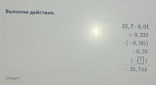 Выполни действия.32,7*0, 01+0, 231*(-0, (6)):0, 25(-?)-25, 744​