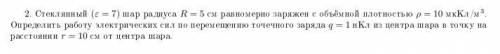 2. Стеклянный (ε = 7) шар радиуса R = 5 см равномерно заряжен с объёмной плотностью р = 10 мкКл/м^3.