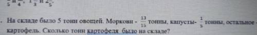 На складе было 5 тонн овощей.Моркови 13/15 тонны, Капусты 1/5 тонны остальное картофель.Сколько тон