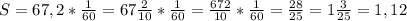 S = 67,2*\frac{1}{60} =67\frac{2}{10} * \frac{1}{60} =\frac{672}{10} * \frac{1}{60} = \frac{28}{25} = 1 \frac{3}{25} = 1,12