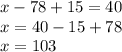 x - 78 + 15 = 40 \\ x = 40 - 15 + 78 \\ x = 103