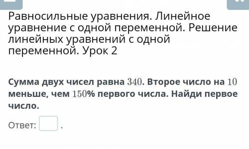 Сумма двух чисел равна 340. Второе число на 10 меньше, чем 150% первого числа. Найди первое число.​