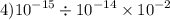 4) {10}^{ - 15} \div {10}^{ - 14} \times {10}^{ - 2}