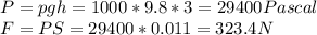 P = pgh = 1000*9.8*3 = 29400 Pascal\\F = PS = 29400*0.011 = 323.4 N\\