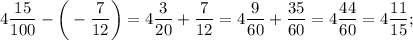 4\dfrac{15}{100}-\bigg (-\dfrac{7}{12} \bigg )=4\dfrac{3}{20}+\dfrac{7}{12}=4\dfrac{9}{60}+\dfrac{35}{60}=4\dfrac{44}{60}=4\dfrac{11}{15};