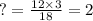 ? = \frac{12 \times 3}{18} = 2