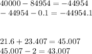 40000 - 84954 = - 44954 \\ - 44954 - 0.1 = - 44954.1 \\ \\ \\ 21.6 + 23.407 = 45.007 \\ 45.007 - 2 = 43.007