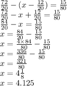 \frac{72}{20} - (x - \frac{12}{20} ) = \frac{15}{80} \\ \frac{72}{20} - x + \frac{12}{20} = \frac{15}{80} \\ \frac{84}{20} - x = \frac{15}{80} \\ x = \frac{84}{20} - \frac{15}{80} \\ x = \frac{4 \times 84}{80} - \frac{15}{80} \\ x = \frac{336}{80} - \frac{15}{80} \\ x = \frac{321}{80} \\ x = 4 \frac{1}{8} \\ x = 4.125